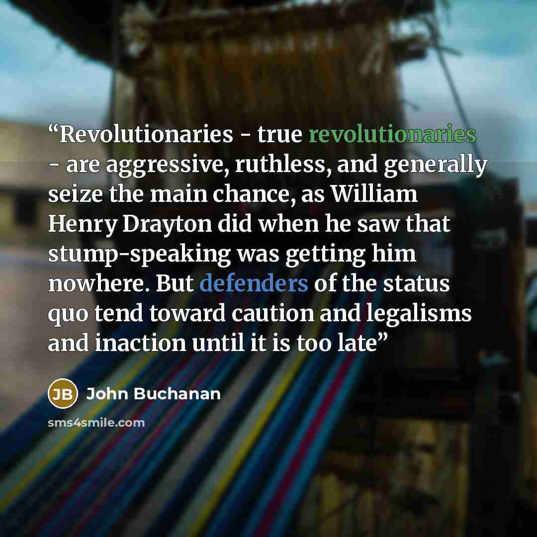 “Revolutionaries - true revolutionaries - are aggressive, ruthless, and generally seize the main chance, as William Henry Drayton did when he saw that stump-speaking was getting him nowhere. But defenders of the status quo tend toward caution and legalisms and inaction until it is too late” quote by John Buchanan