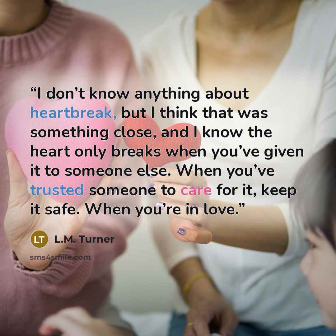 “I don’t know anything about heartbreak, but I think that was something close, and I know the heart only breaks when you’ve given it to someone else. When you’ve trusted someone to care for it, keep it safe. When you’re in love.” quote by L.M. Turner