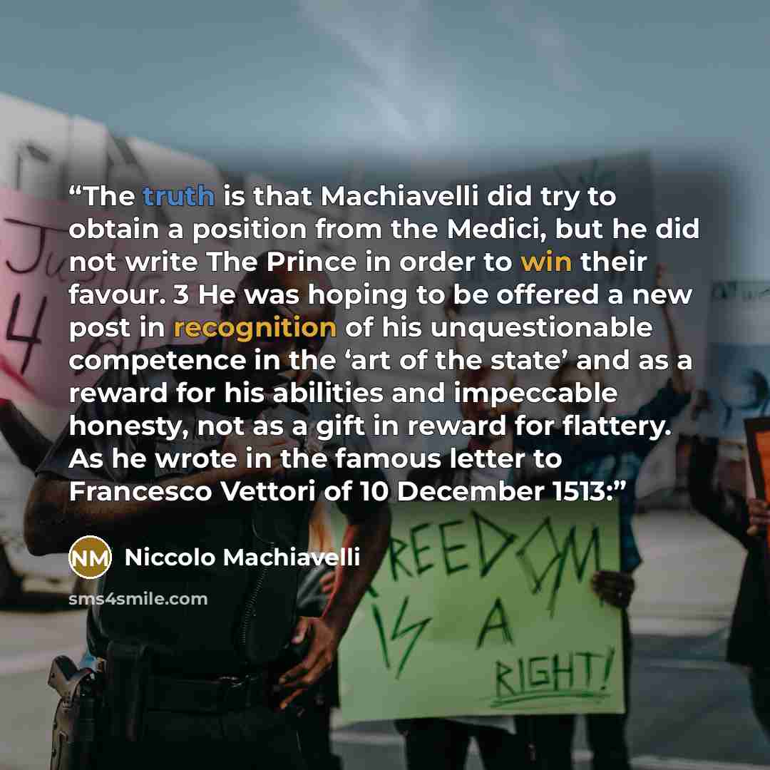 “The truth is that Machiavelli did try to obtain a position from the Medici, but he did not write The Prince in order to win their favour. 3 He was hoping to be offered a new post in recognition of his unquestionable competence in the ‘art of the state’ and as a reward for his abilities and…” quote by Niccolò Machiavelli