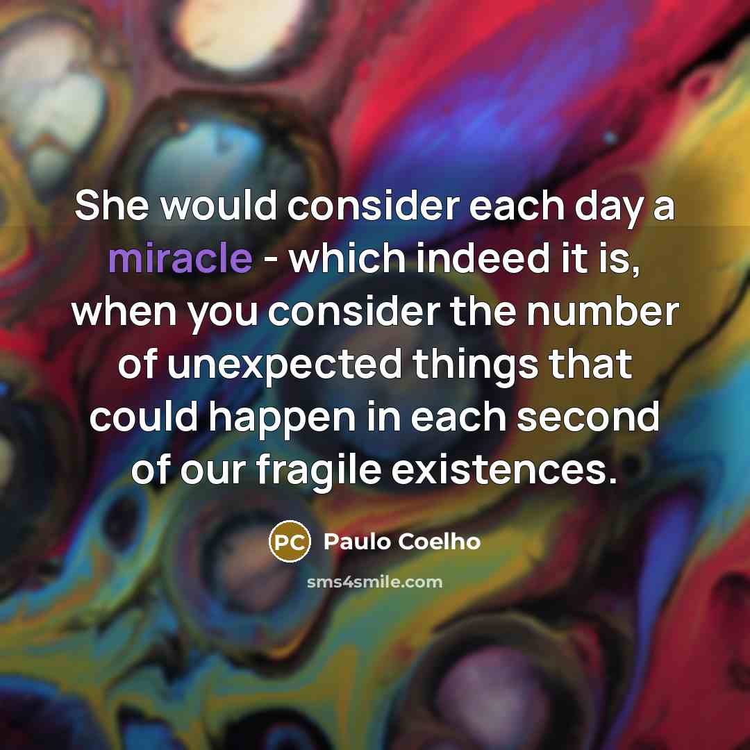 “She would consider each day a miracle - which indeed it is, when you consider the number of unexpected things that could happen in each second of our fragile existences.” quote by Paulo Coelho