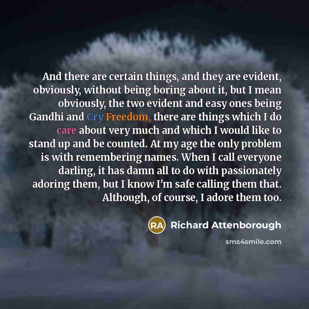 “And there are certain things, and they are evident, obviously, without being boring about it, but I mean obviously, the two evident and easy ones being Gandhi and Cry Freedom, there are things which I do care about very much and which I would like to stand up and be counted. At my age the only…” quote by Richard Attenborough