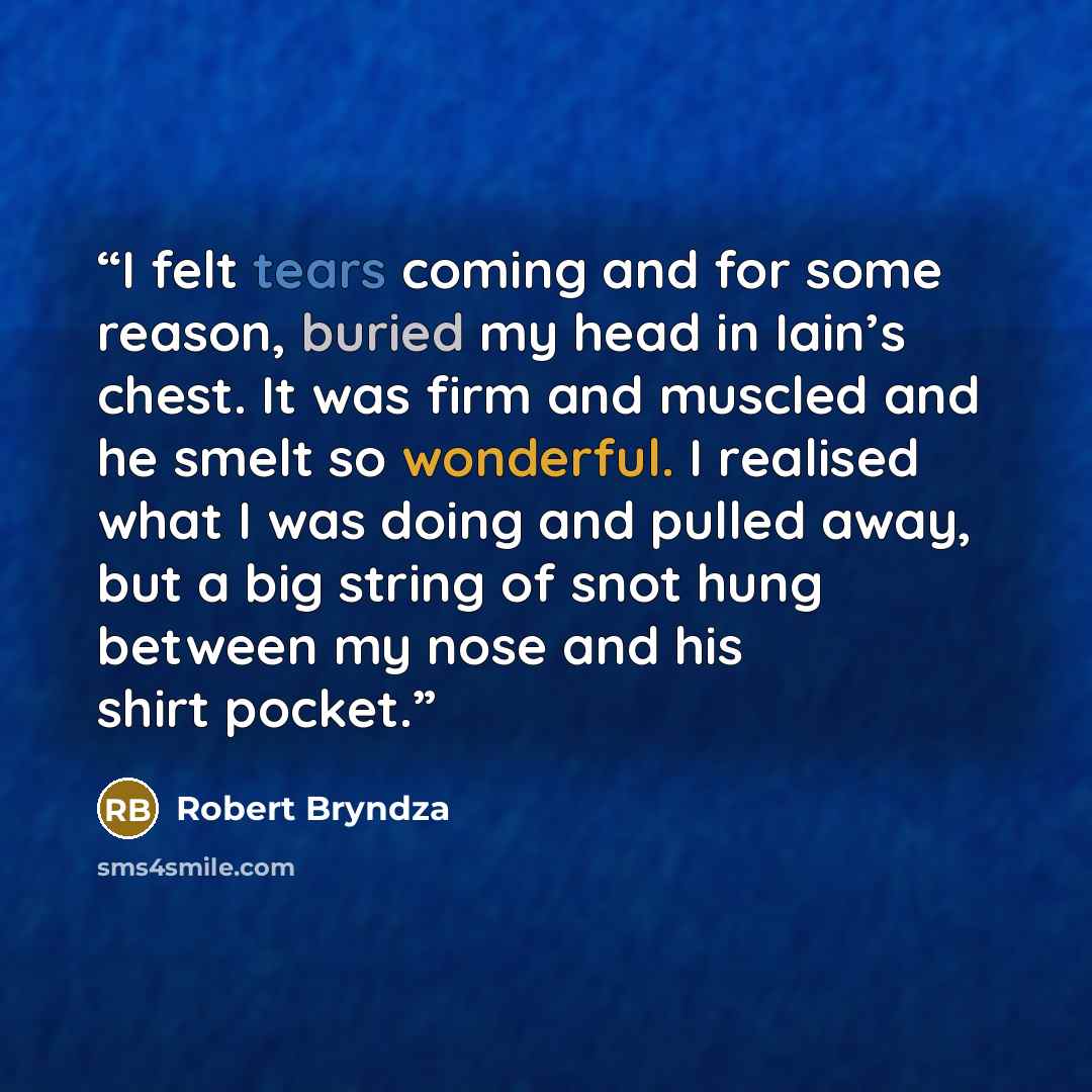 “I felt tears coming and for some reason, buried my head in Iain’s chest. It was firm and muscled and he smelt so wonderful. I realised what I was doing and pulled away, but a big string of snot hung between my nose and his shirt pocket.” quote by Robert Bryndza