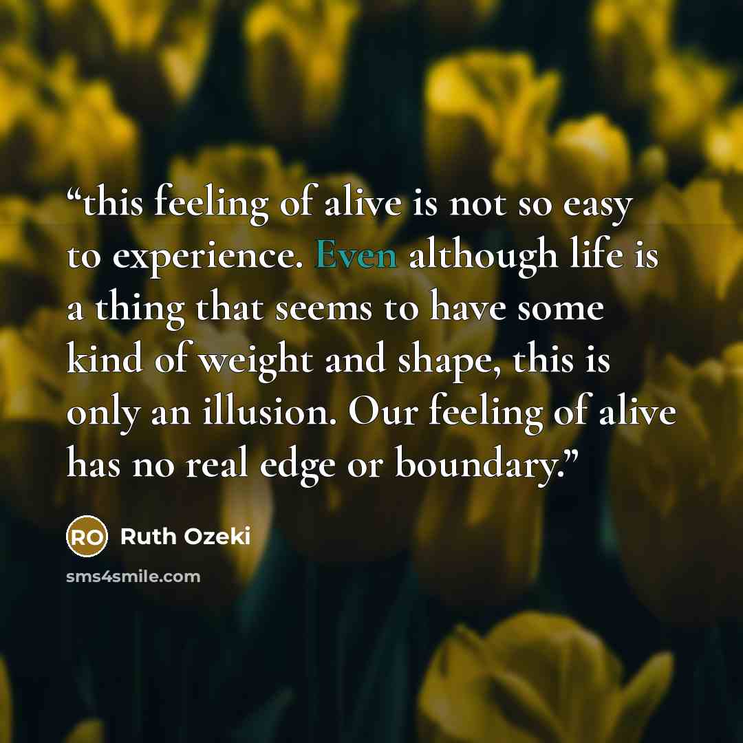 “this feeling of alive is not so easy to experience. Even although life is a thing that seems to have some kind of weight and shape, this is only an illusion. Our feeling of alive has no real edge or boundary.” quote by Ruth Ozeki