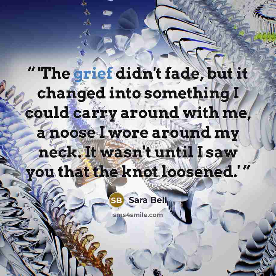 “'The grief didn't fade, but it changed into something I could carry around with me, a noose I wore around my neck. It wasn't until I saw you that the knot loosened.'” quote by Sara Bell