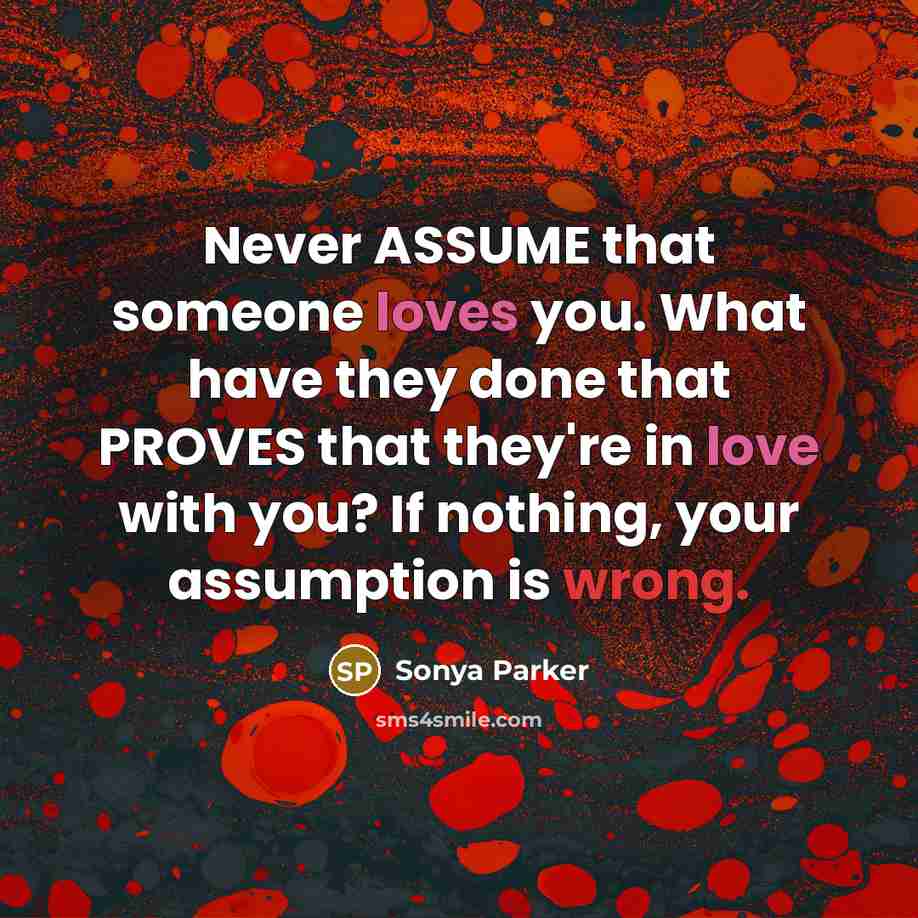 “Never ASSUME that someone loves you. What have they done that PROVES that they're in love with you? If nothing, your assumption is wrong.” quote by Sonya Parker