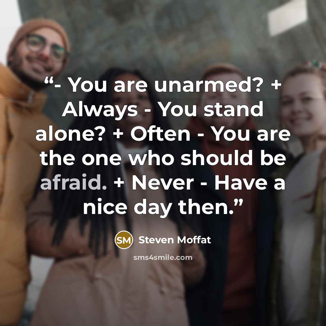 “- You are unarmed? + Always - You stand alone? + Often - You are the one who should be afraid. + Never - Have a nice day then.” quote by Steven Moffat