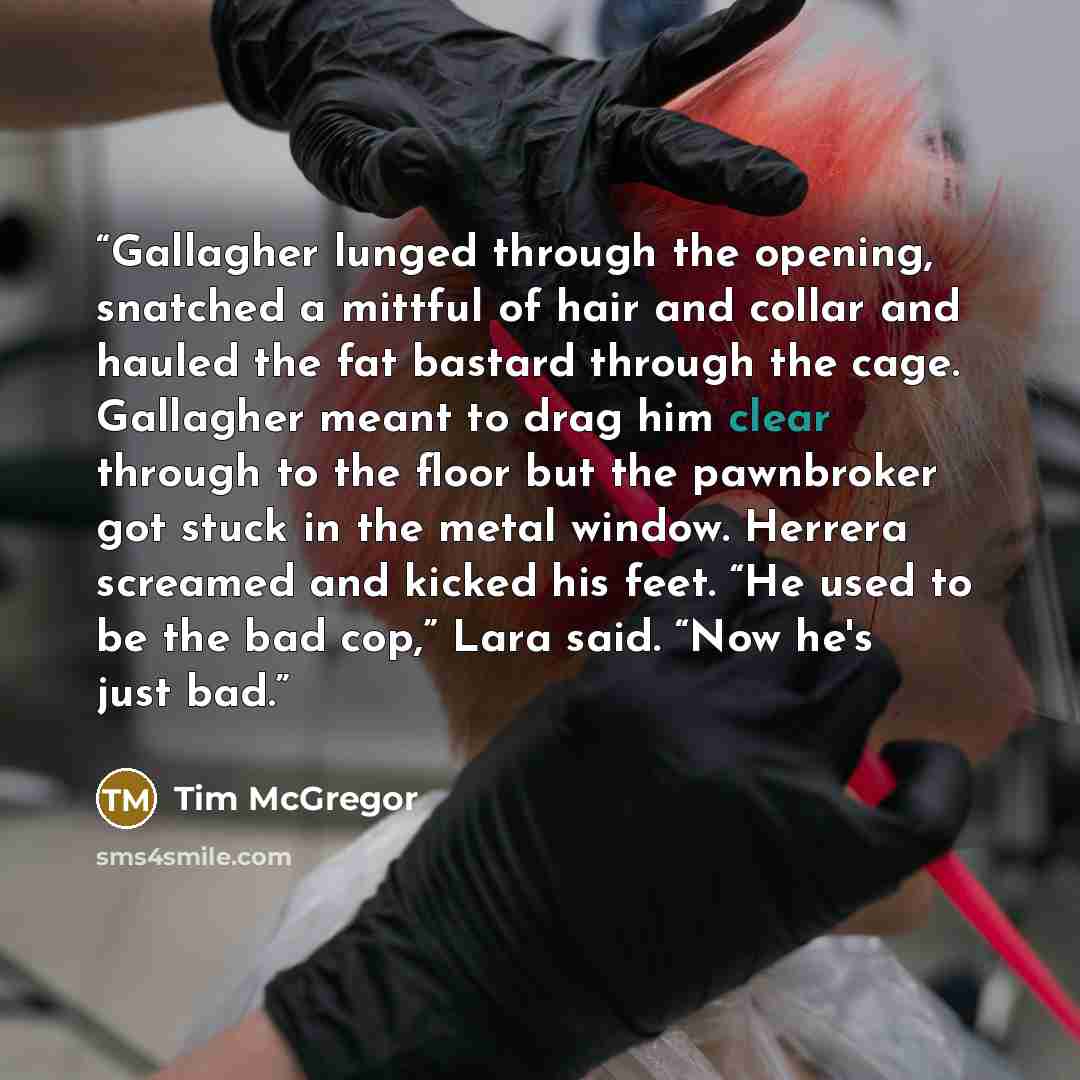 “Gallagher lunged through the opening, snatched a mittful of hair and collar and hauled the fat bastard through the cage. Gallagher meant to drag him clear through to the floor but the pawnbroker got stuck in the metal window. Herrera screamed and kicked his feet. “He used to be the bad cop,” Lara…” quote by Tim McGregor