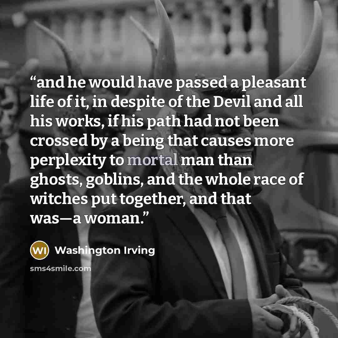 “and he would have passed a pleasant life of it, in despite of the Devil and all his works, if his path had not been crossed by a being that causes more perplexity to mortal man than ghosts, goblins, and the whole race of witches put together, and that was—a woman.” quote by Washington Irving