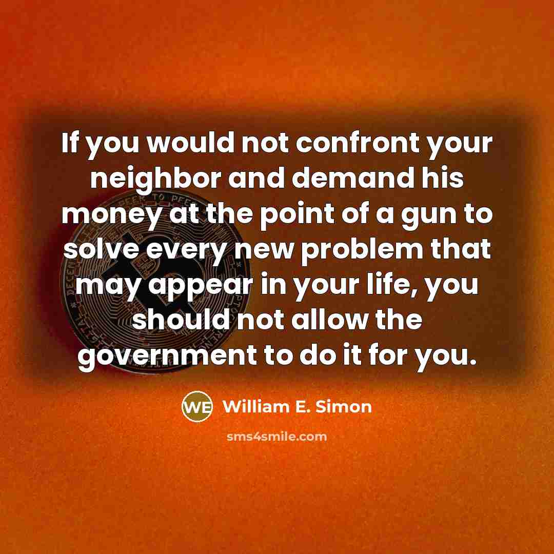 “If you would not confront your neighbor and demand his money at the point of a gun to solve every new problem that may appear in your life, you should not allow the government to do it for you.” quote by William E. Simon