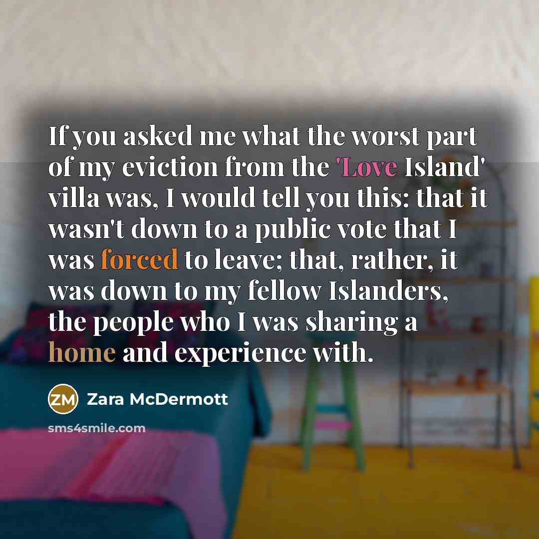 “If you asked me what the worst part of my eviction from the 'Love Island' villa was, I would tell you this: that it wasn't down to a public vote that I was forced to leave; that, rather, it was down to my fellow Islanders, the people who I was sharing a home and experience with.” quote by Zara McDermott