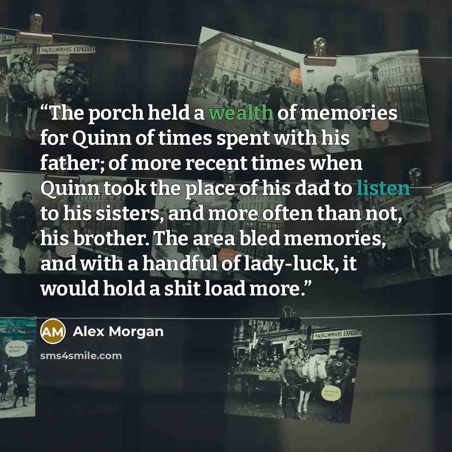 “The porch held a wealth of memories for Quinn of times spent with his father; of more recent times when Quinn took the place of his dad to listen to his sisters, and more often than not, his brother. The area bled memories, and with a handful of lady-luck, it would hold a shit load more.” quote by Alex Morgan