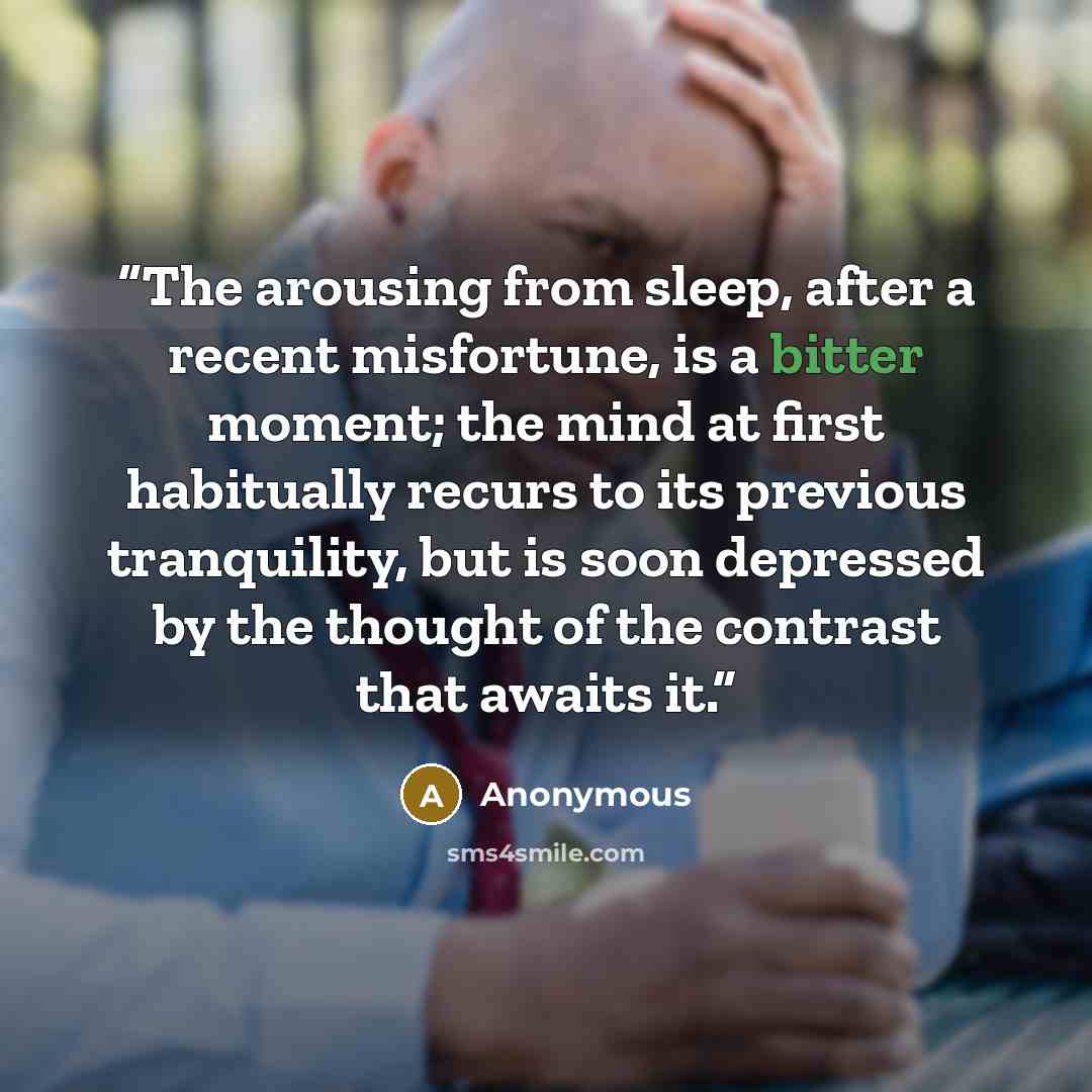 “The arousing from sleep, after a recent misfortune, is a bitter moment; the mind at first habitually recurs to its previous tranquility, but is soon depressed by the thought of the contrast that awaits it.” quote by Anonymous