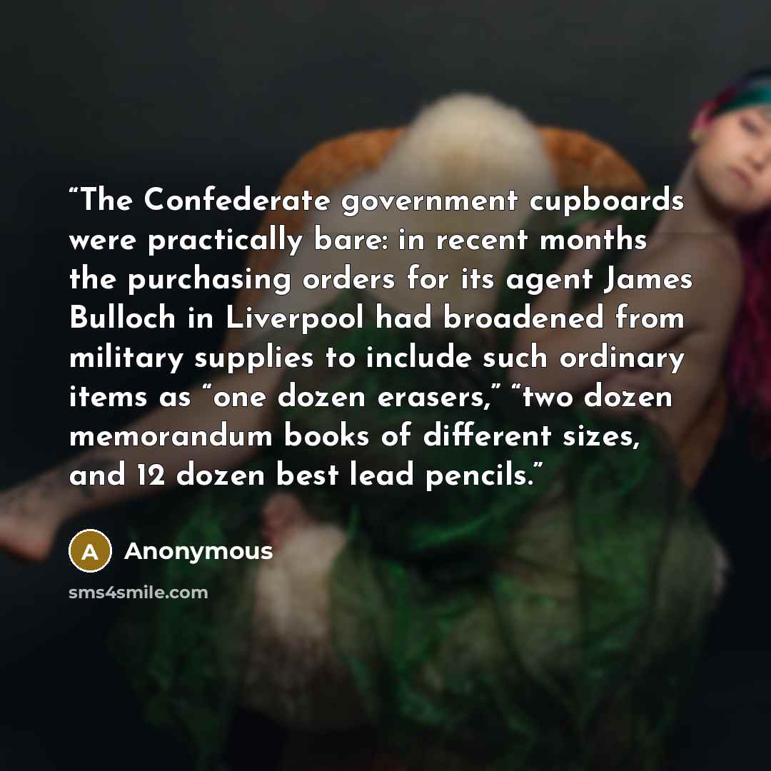 “The Confederate government cupboards were practically bare: in recent months the purchasing orders for its agent James Bulloch in Liverpool had broadened from military supplies to include such ordinary items as “one dozen erasers,” “two dozen memorandum books of different sizes, and 12 dozen best…” quote by Anonymous