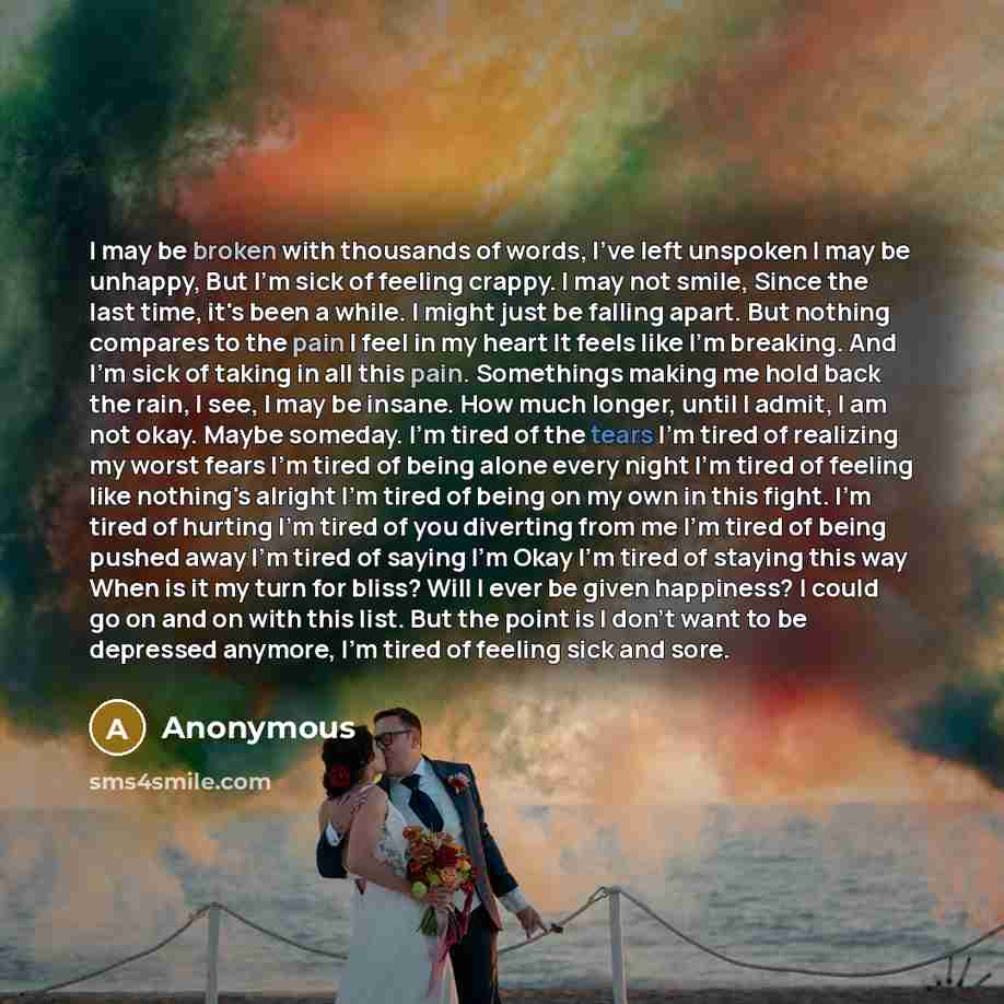 “I may be broken with thousands of words, I've left unspoken I may be unhappy, But I'm sick of feeling crappy. I may not smile, Since the last time, it's been a while. I might just be falling apart. But nothing compares to the pain I feel in my heart It feels like I'm breaking. And I'm sick of…” quote by Anonymous