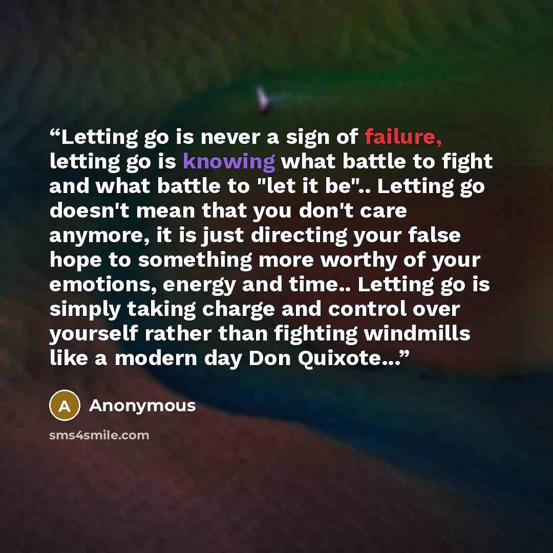 “Letting go is never a sign of failure, letting go is knowing what battle to fight and what battle to "let it be".. Letting go doesn't mean that you don't care anymore, it is just directing your false hope to something more worthy of your emotions, energy and time.. Letting go is simply taking…” quote by Anonymous