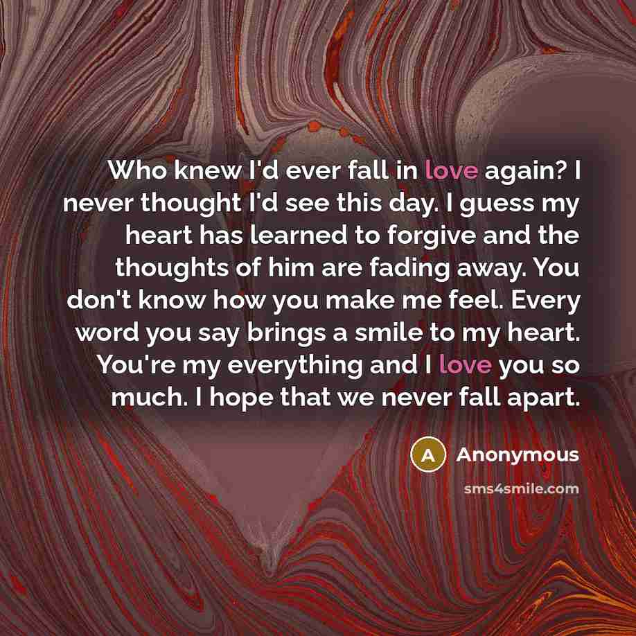 “Who knew I'd ever fall in love again? I never thought I'd see this day. I guess my heart has learned to forgive and the thoughts of him are fading away. You don't know how you make me feel. Every word you say brings a smile to my heart. You're my everything and I love you so much. I hope that we…” quote by Anonymous