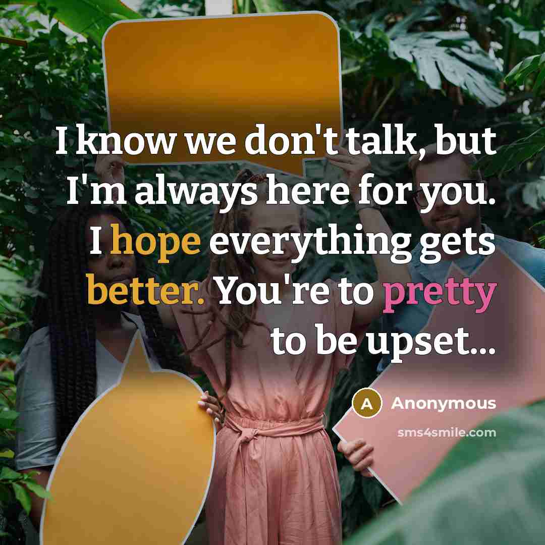 “I know we don't talk, but I'm always here for you. I hope everything gets better. You're to pretty to be upset...” quote by Anonymous
