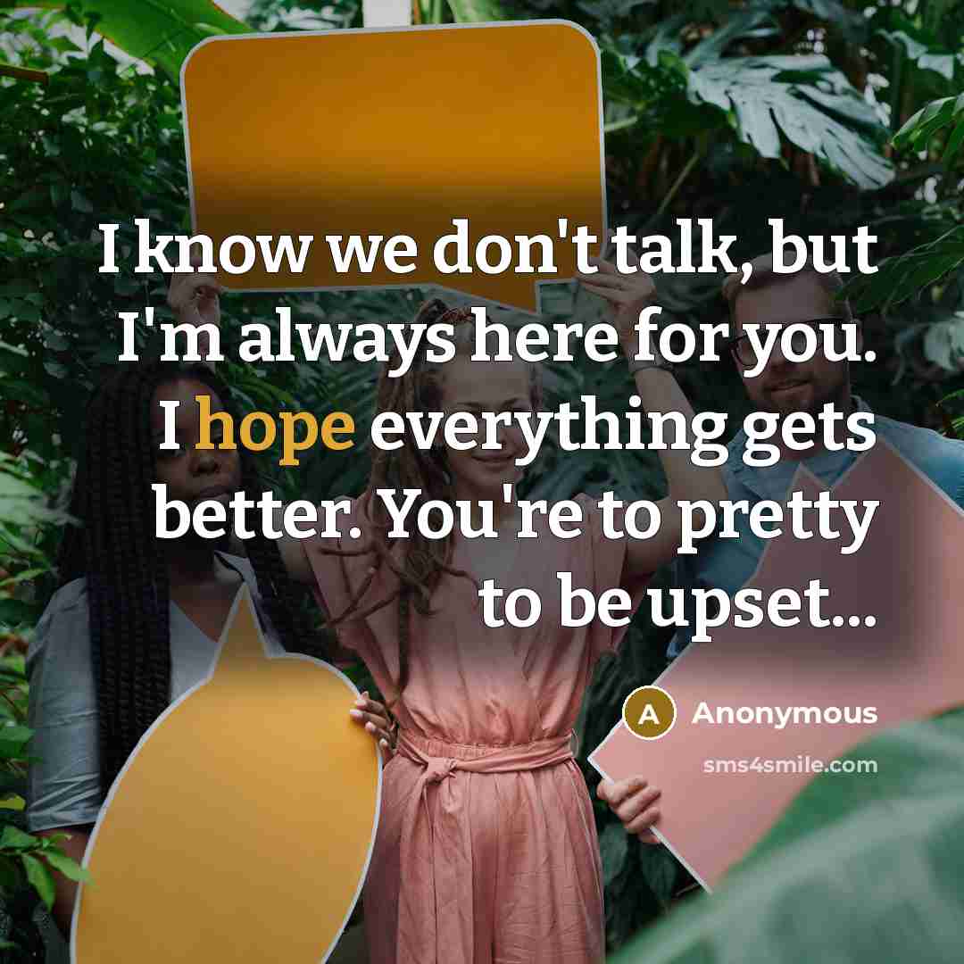 “I know we don't talk, but I'm always here for you. I hope everything gets better. You're to pretty to be upset...” quote by Anonymous