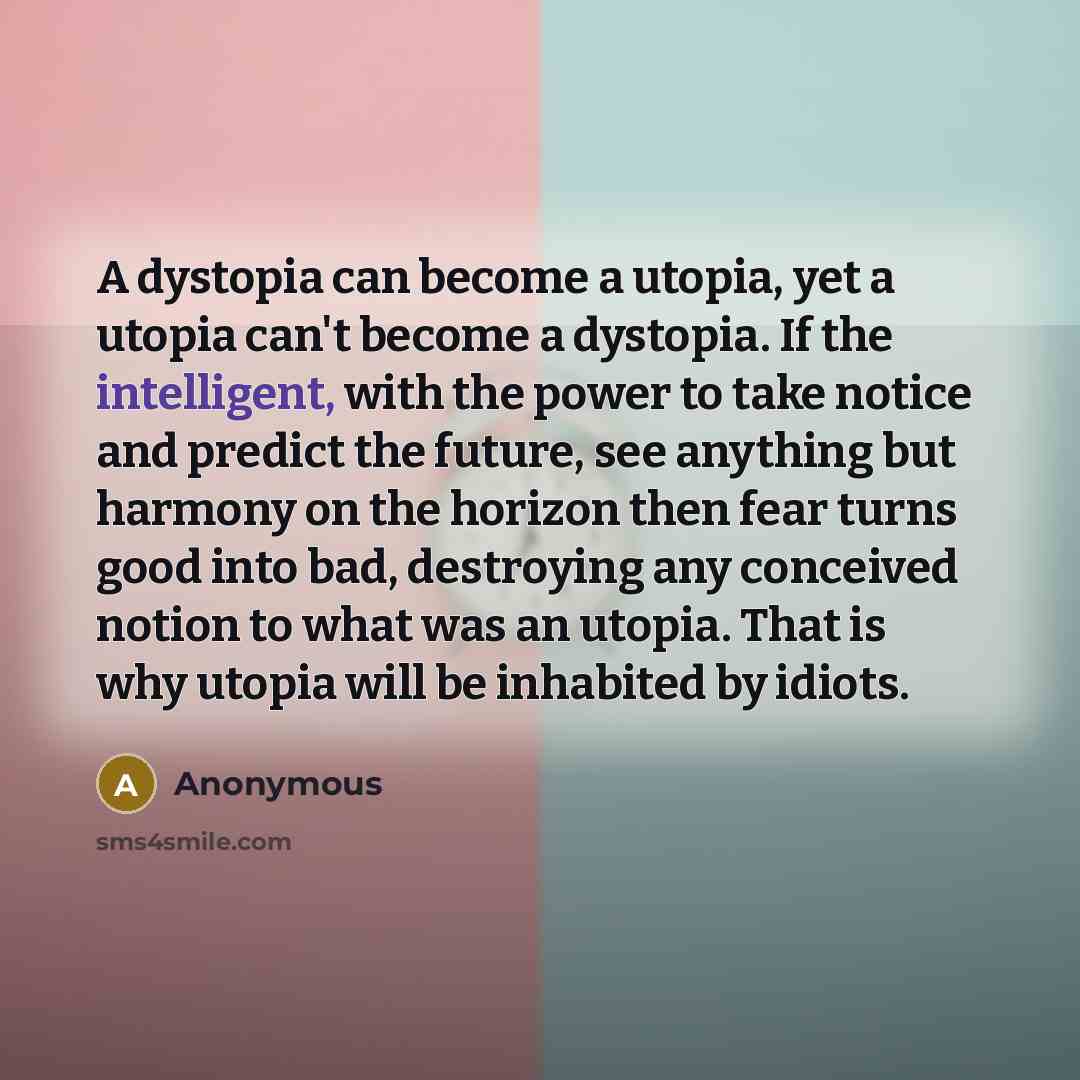 “A dystopia can become a utopia, yet a utopia can't become a dystopia. If the intelligent, with the power to take notice and predict the future, see anything but harmony on the horizon then fear turns good into bad, destroying any conceived notion to what was an utopia. That is why utopia will be…” quote by Anonymous