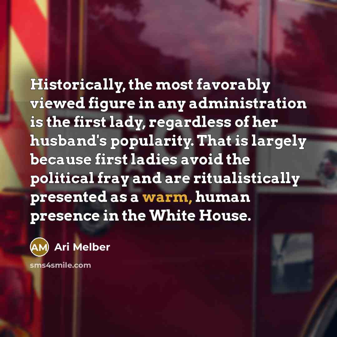 “Historically, the most favorably viewed figure in any administration is the first lady, regardless of her husband's popularity. That is largely because first ladies avoid the political fray and are ritualistically presented as a warm, human presence in the White House.” quote by Ari Melber