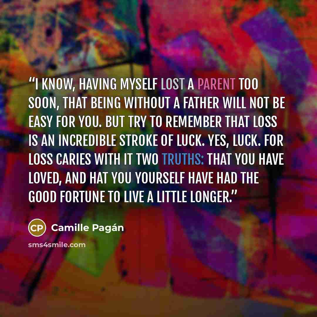 “I know, having myself lost a parent too soon, that being without a father will not be easy for you. But try to remember that loss is an incredible stroke of luck. Yes, luck. For loss caries with it two truths: that you have loved, and hat you yourself have had the good fortune to live a little…” quote by Camille Pagán