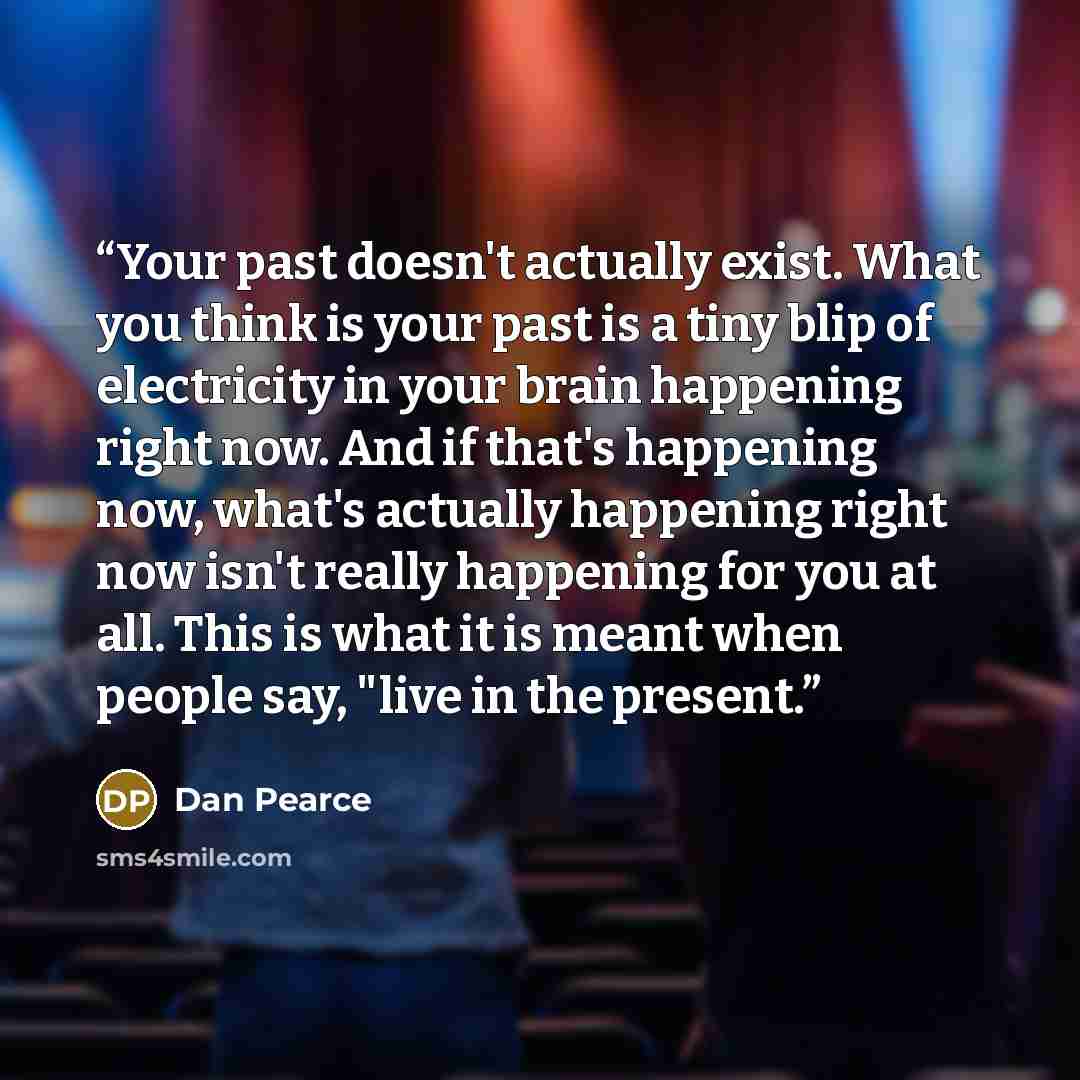 “Your past doesn't actually exist. What you think is your past is a tiny blip of electricity in your brain happening right now. And if that's happening now, what's actually happening right now isn't really happening for you at all. This is what it is meant when people say, "live in the present.” quote by Dan Pearce