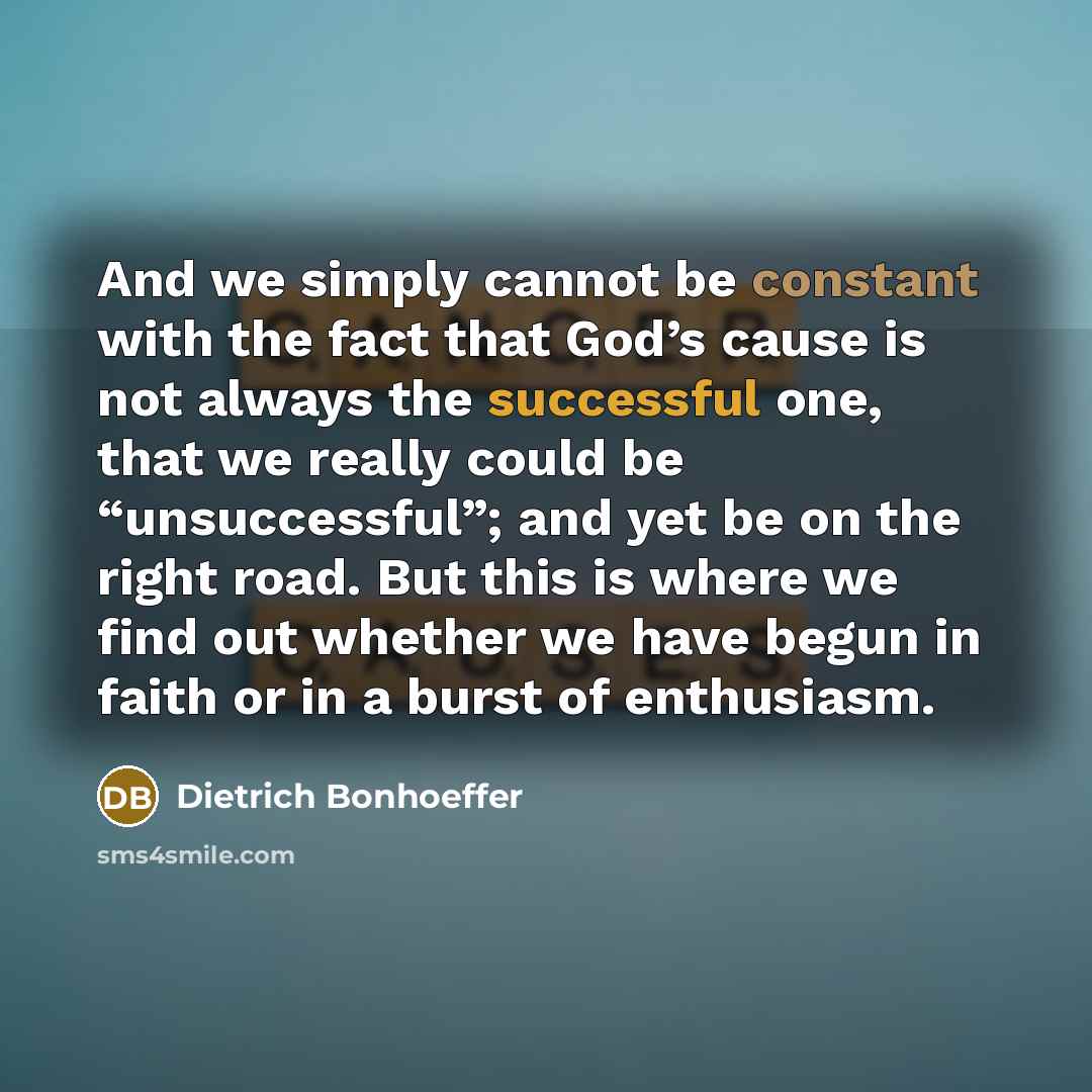 “And we simply cannot be constant with the fact that God’s cause is not always the successful one, that we really could be “unsuccessful”; and yet be on the right road. But this is where we find out whether we have begun in faith or in a burst of enthusiasm.” quote by Dietrich Bonhoeffer
