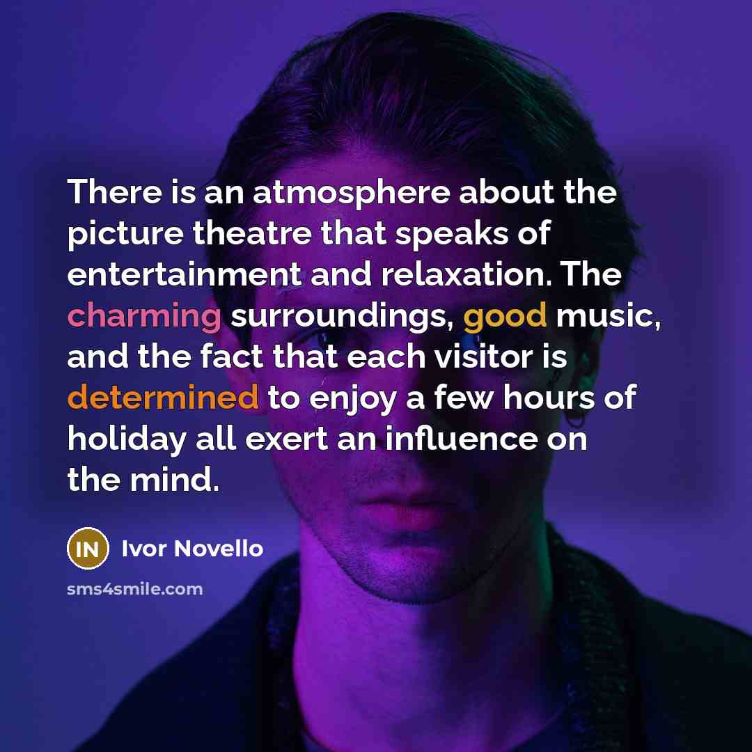 “There is an atmosphere about the picture theatre that speaks of entertainment and relaxation. The charming surroundings, good music, and the fact that each visitor is determined to enjoy a few hours of holiday all exert an influence on the mind.” quote by Ivor Novello