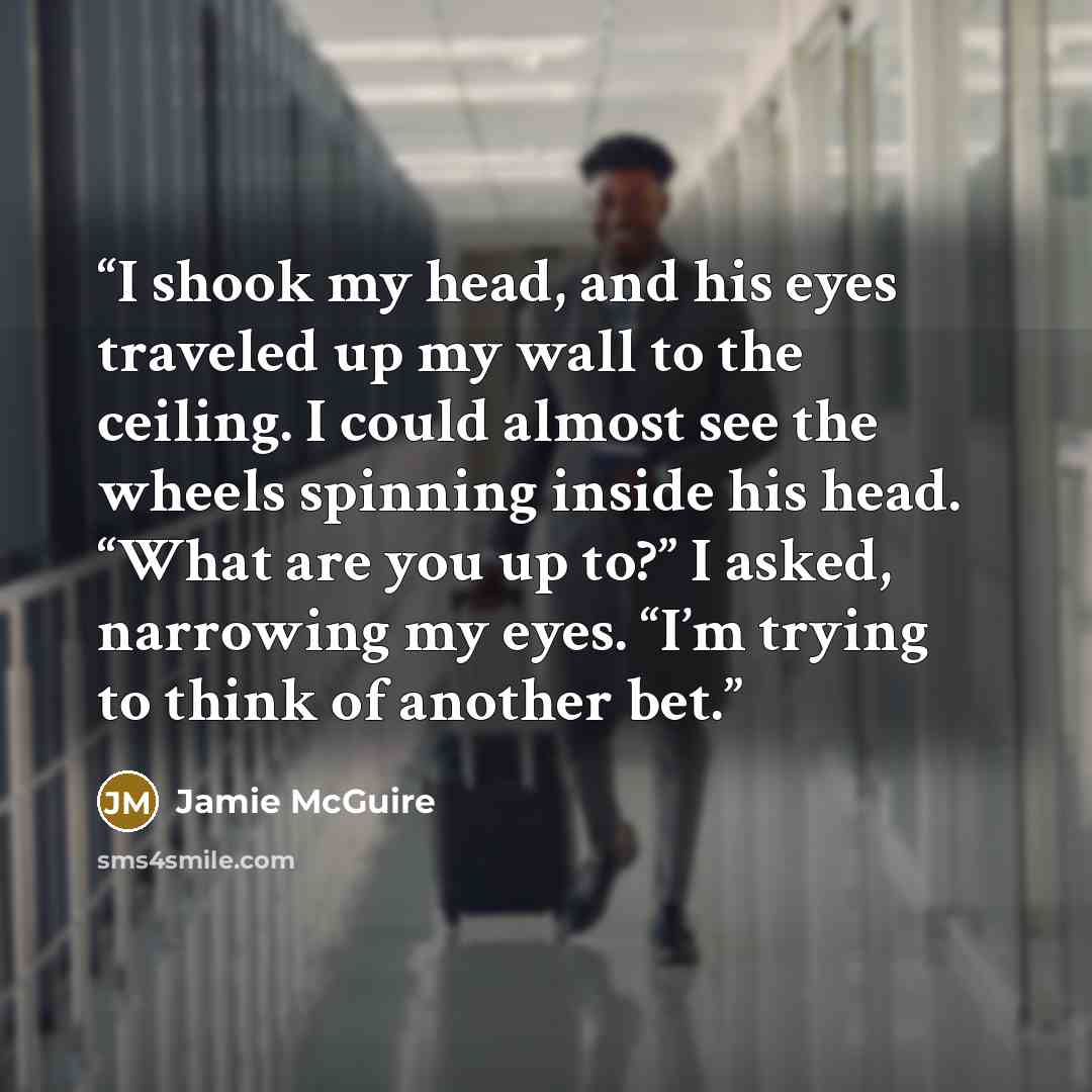 “I shook my head, and his eyes traveled up my wall to the ceiling. I could almost see the wheels spinning inside his head. “What are you up to?” I asked, narrowing my eyes. “I’m trying to think of another bet.” quote by Jamie McGuire