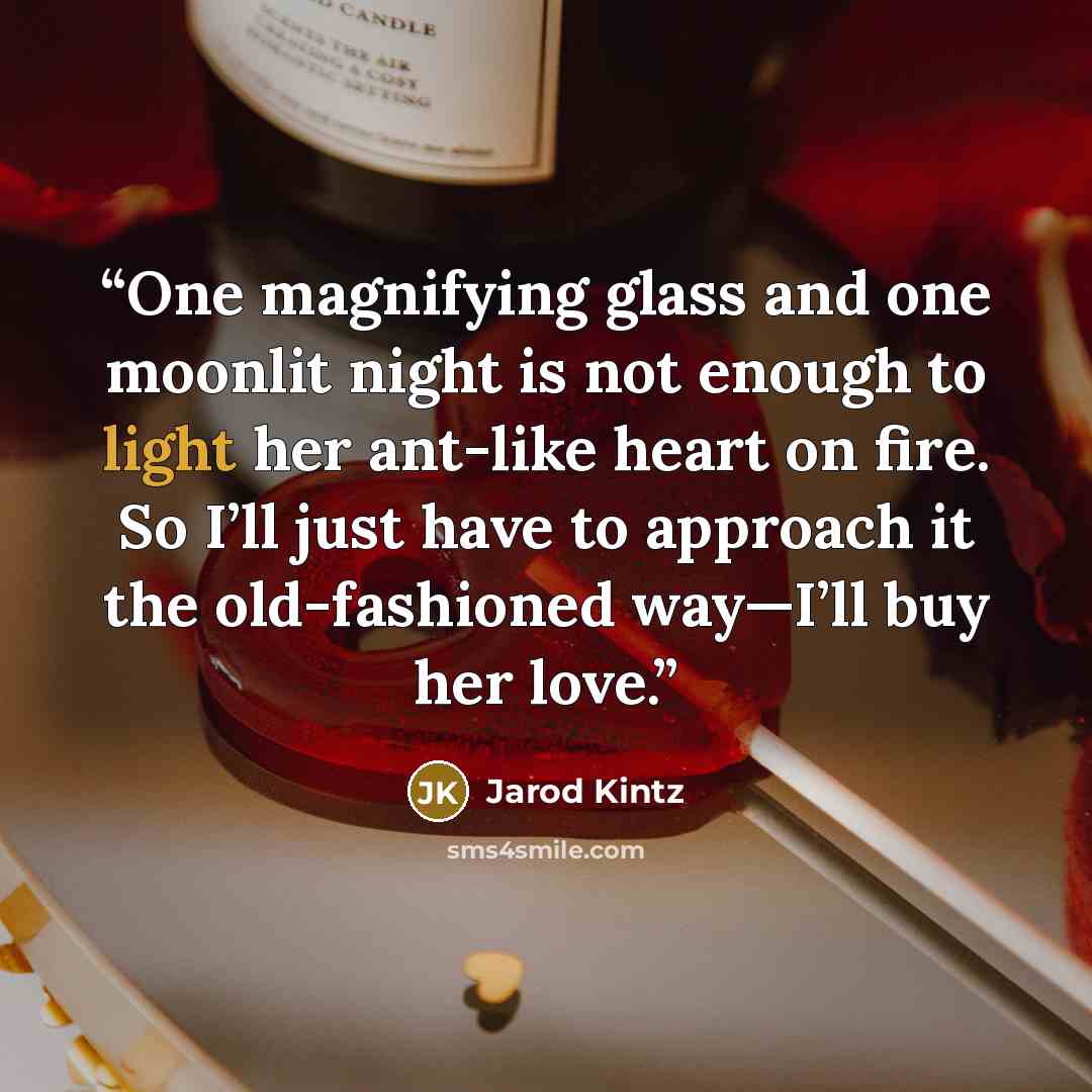 “One magnifying glass and one moonlit night is not enough to light her ant-like heart on fire. So I’ll just have to approach it the old-fashioned way—I’ll buy her love.” quote by Jarod Kintz