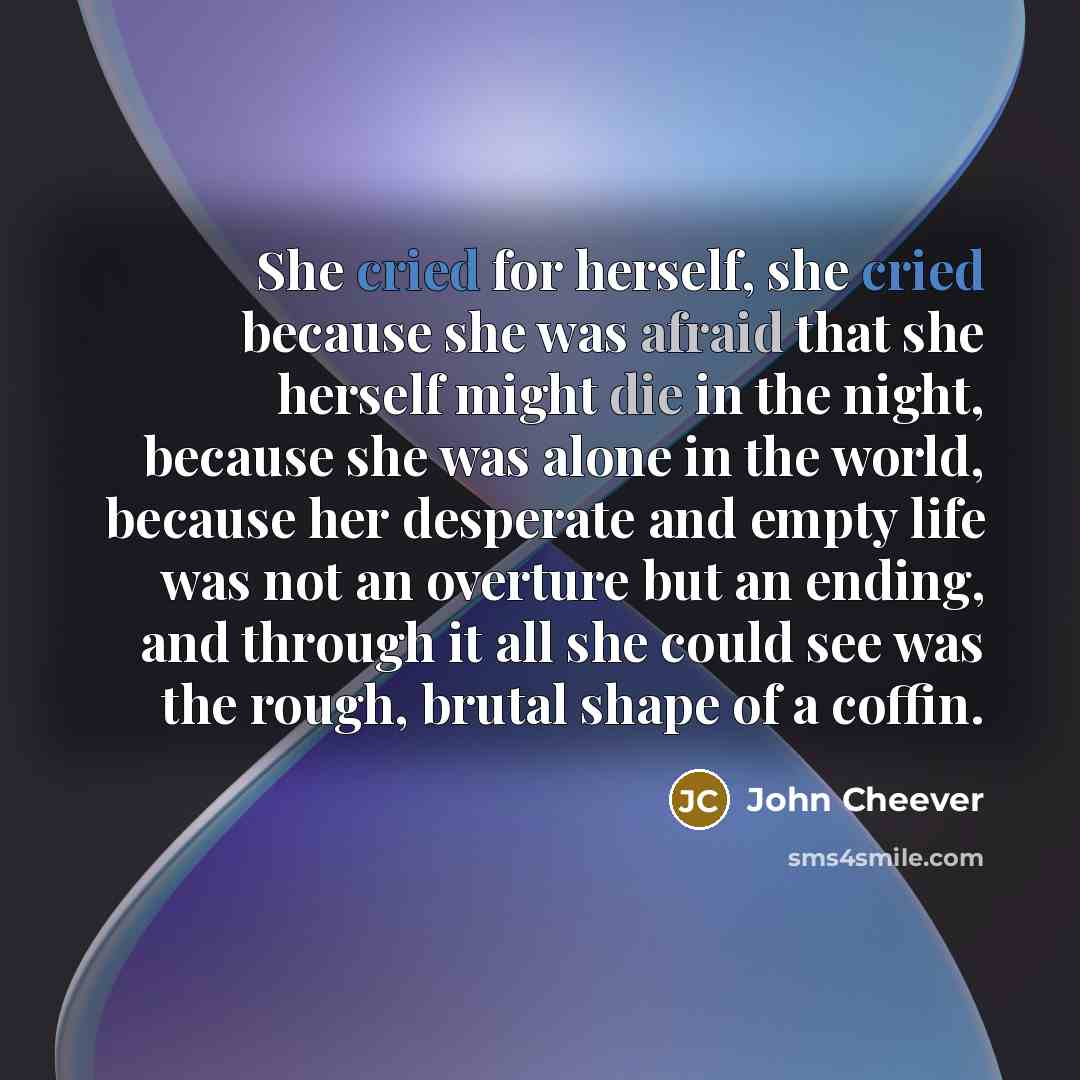 “She cried for herself, she cried because she was afraid that she herself might die in the night, because she was alone in the world, because her desperate and empty life was not an overture but an ending, and through it all she could see was the rough, brutal shape of a coffin.” quote by John Cheever