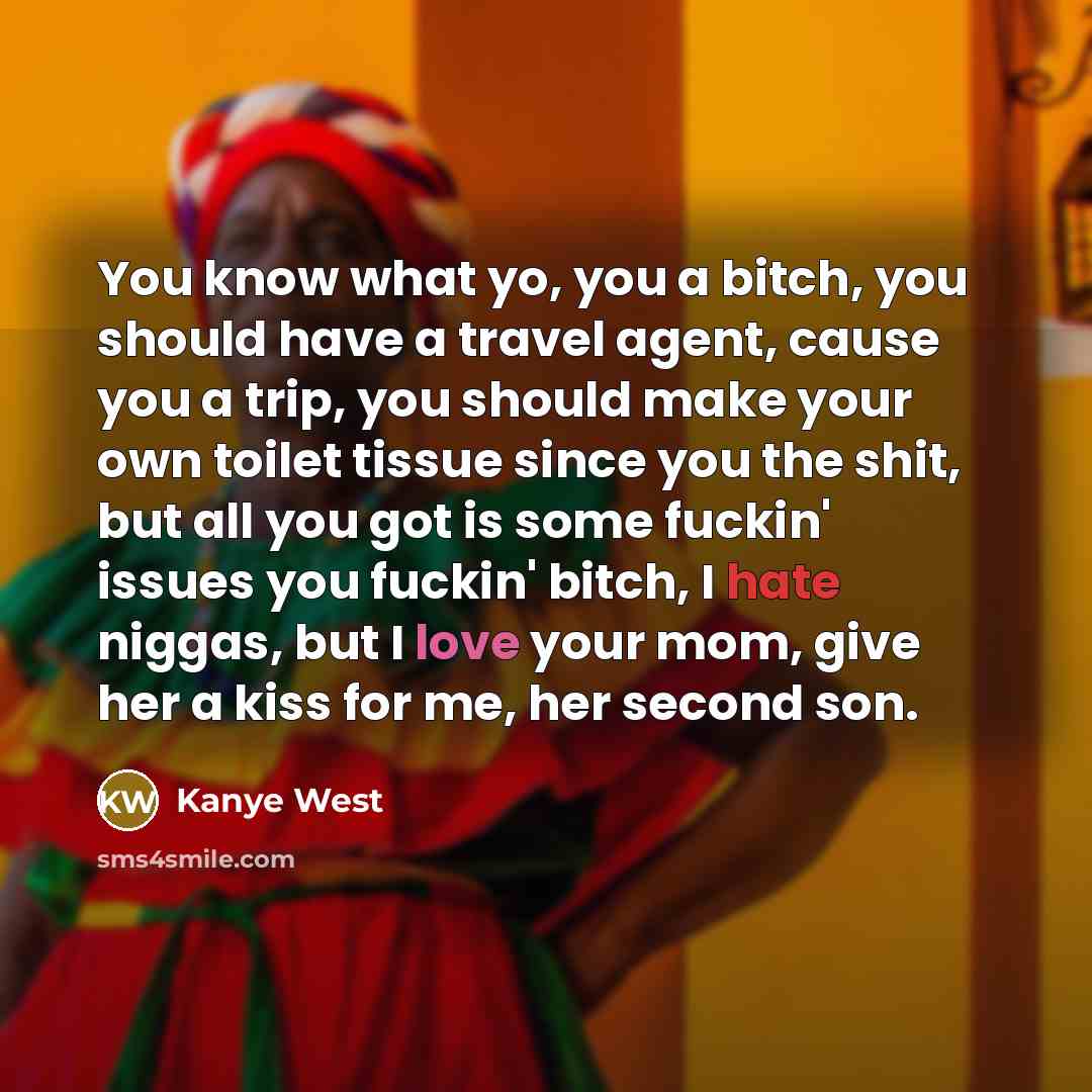 “You know what yo, you a bitch, you should have a travel agent, cause you a trip, you should make your own toilet tissue since you the shit, but all you got is some fuckin' issues you fuckin' bitch, I hate niggas, but I love your mom, give her a kiss for me, her second son.” quote by Kanye West