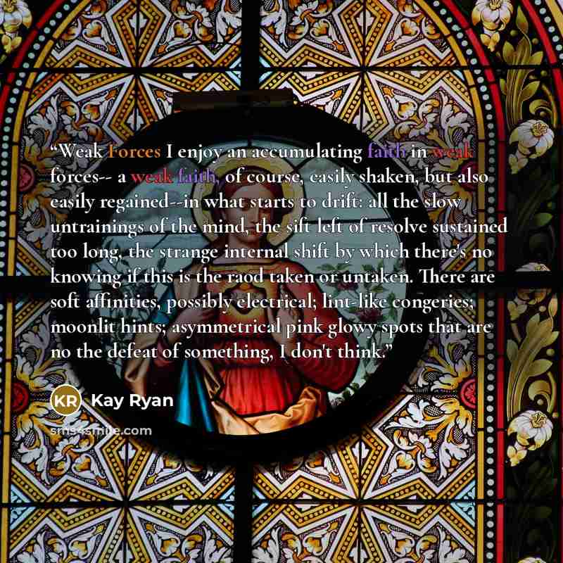 “Weak Forces I enjoy an accumulating faith in weak forces-- a weak faith, of course, easily shaken, but also easily regained--in what starts to drift: all the slow untrainings of the mind, the sift left of resolve sustained too long, the strange internal shift by which there's no knowing if this is…” quote by Kay Ryan