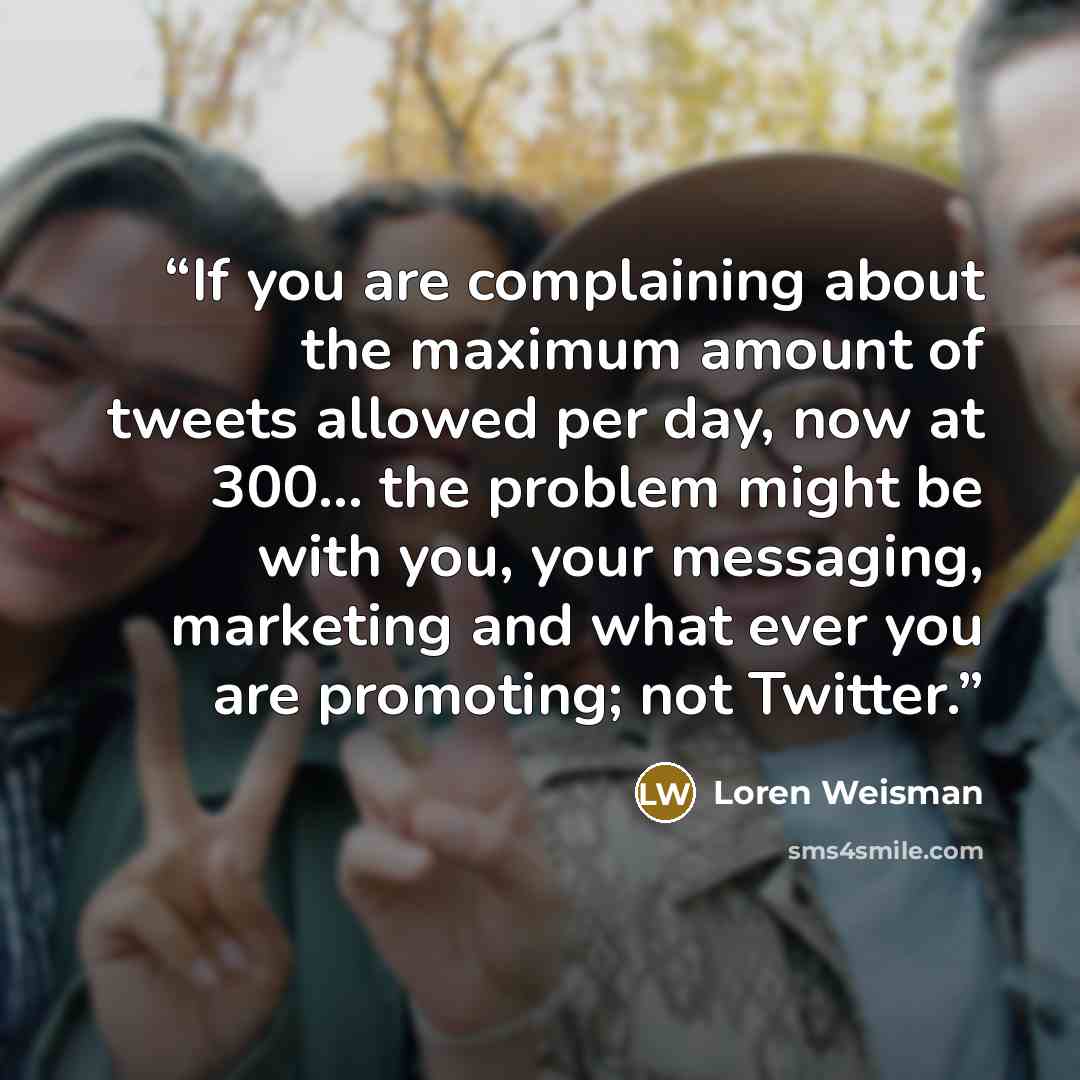 “If you are complaining about the maximum amount of tweets allowed per day, now at 300... the problem might be with you, your messaging, marketing and what ever you are promoting; not Twitter.” quote by Loren Weisman