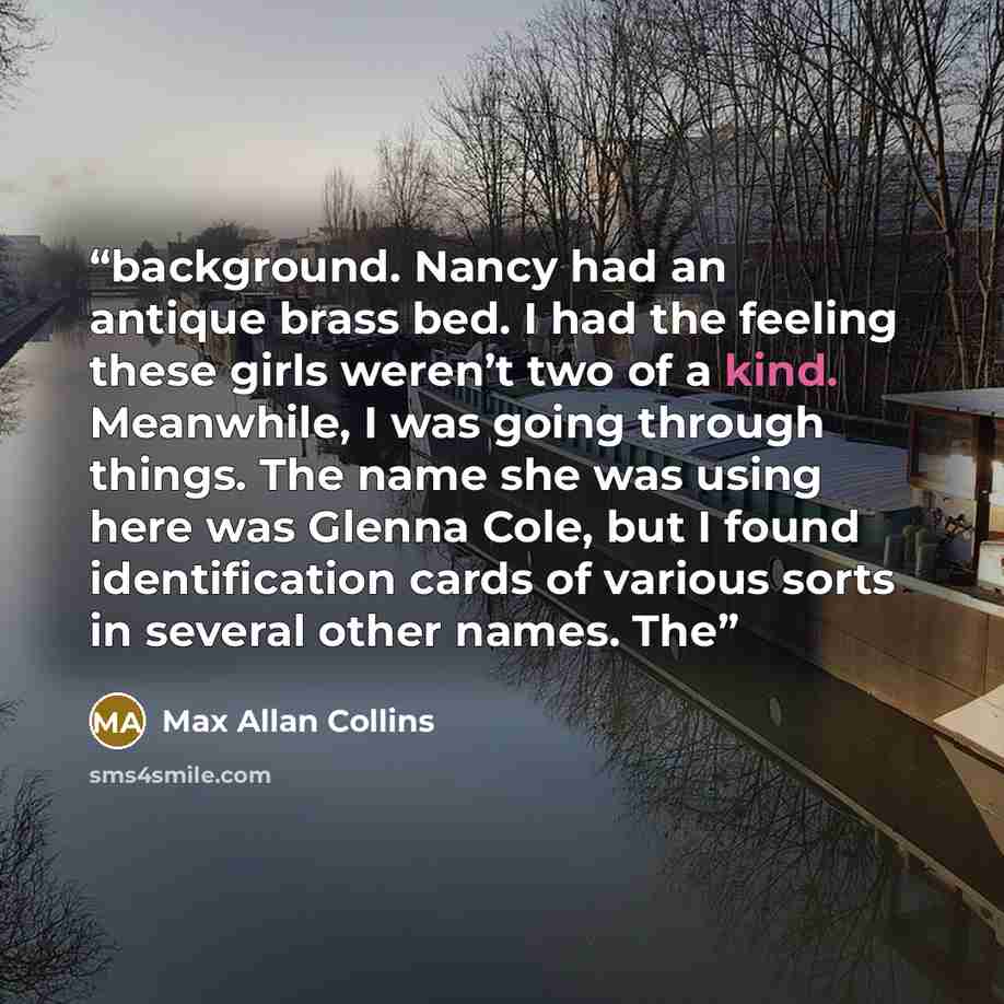 “background. Nancy had an antique brass bed. I had the feeling these girls weren’t two of a kind. Meanwhile, I was going through things. The name she was using here was Glenna Cole, but I found identification cards of various sorts in several other names. The” quote by Max Allan Collins