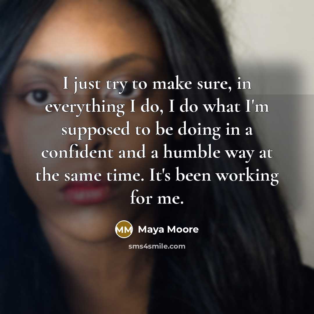 “I just try to make sure, in everything I do, I do what I'm supposed to be doing in a confident and a humble way at the same time. It's been working for me.” quote by Maya Moore