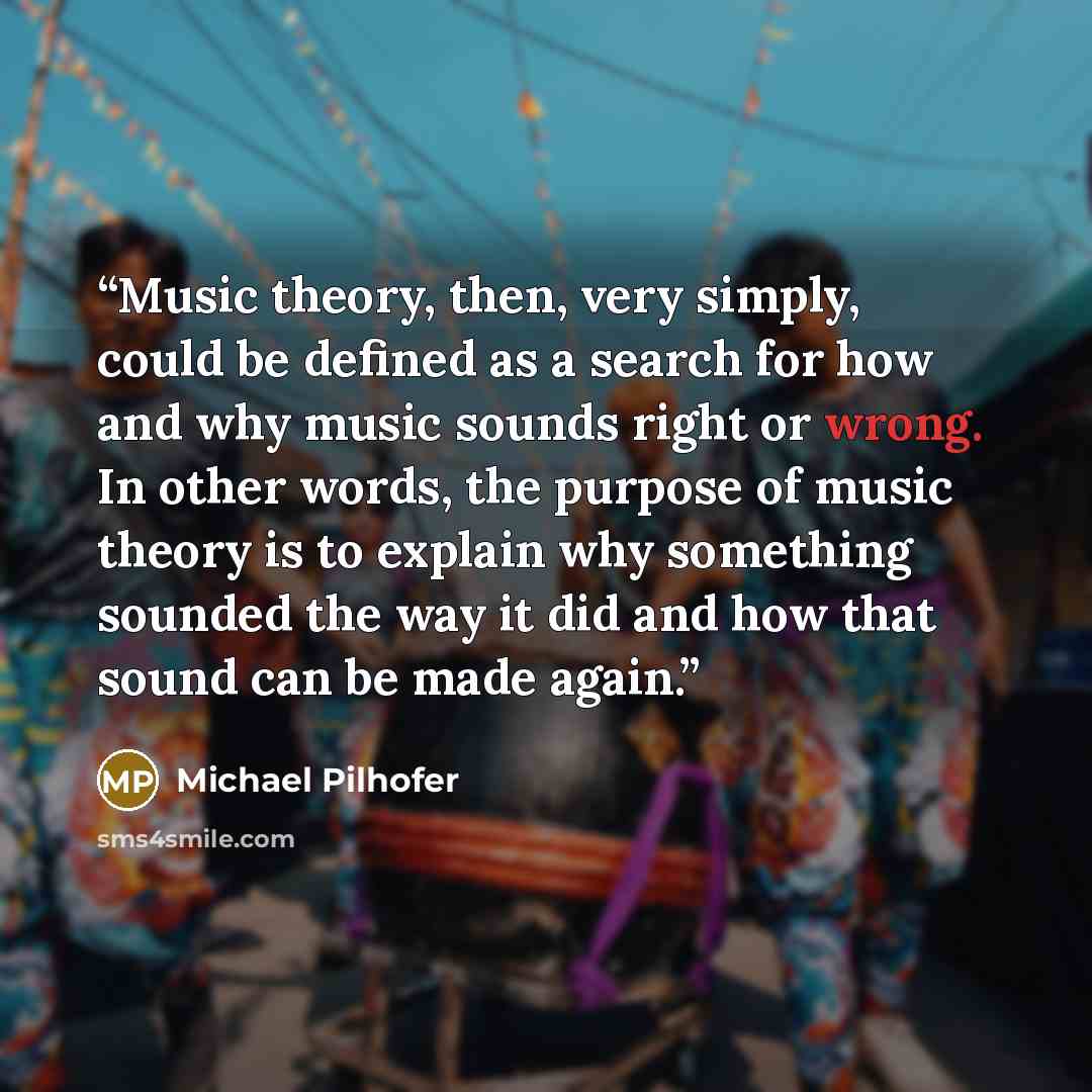 “Music theory, then, very simply, could be defined as a search for how and why music sounds right or wrong. In other words, the purpose of music theory is to explain why something sounded the way it did and how that sound can be made again.” quote by Michael Pilhofer
