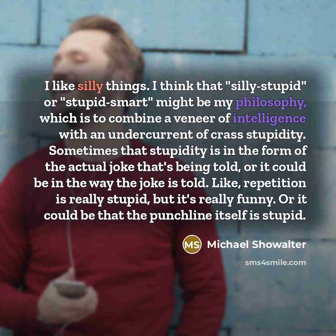 “I like silly things. I think that "silly-stupid" or "stupid-smart" might be my philosophy, which is to combine a veneer of intelligence with an undercurrent of crass stupidity. Sometimes that stupidity is in the form of the actual joke that's being told, or it could be in the way the joke is told…” quote by Michael Showalter