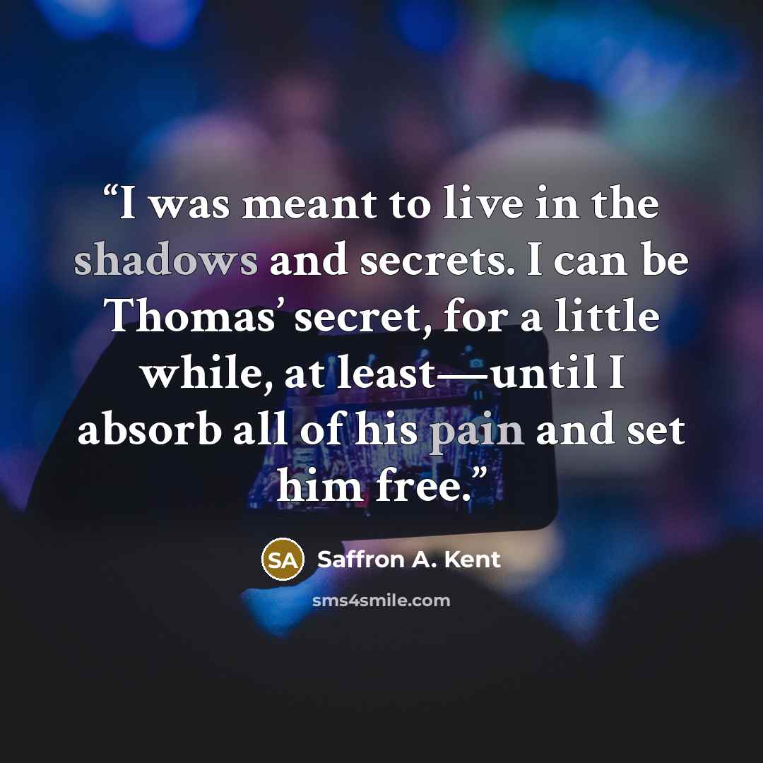 “I was meant to live in the shadows and secrets. I can be Thomas’ secret, for a little while, at least—until I absorb all of his pain and set him free.” quote by Saffron A. Kent