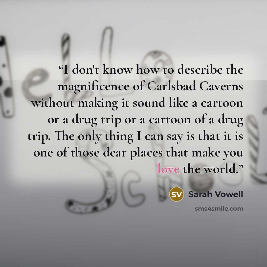 “I don't know how to describe the magnificence of Carlsbad Caverns without making it sound like a cartoon or a drug trip or a cartoon of a drug trip. The only thing I can say is that it is one of those dear places that make you love the world.” quote by Sarah Vowell