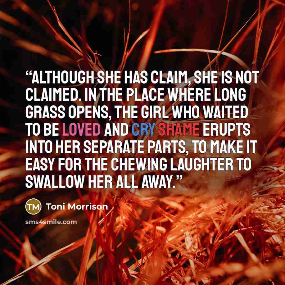 “Although she has claim, she is not claimed. In the place where long grass opens, the girl who waited to be loved and cry shame erupts into her separate parts, to make it easy for the chewing laughter to swallow her all away.” quote by Toni Morrison