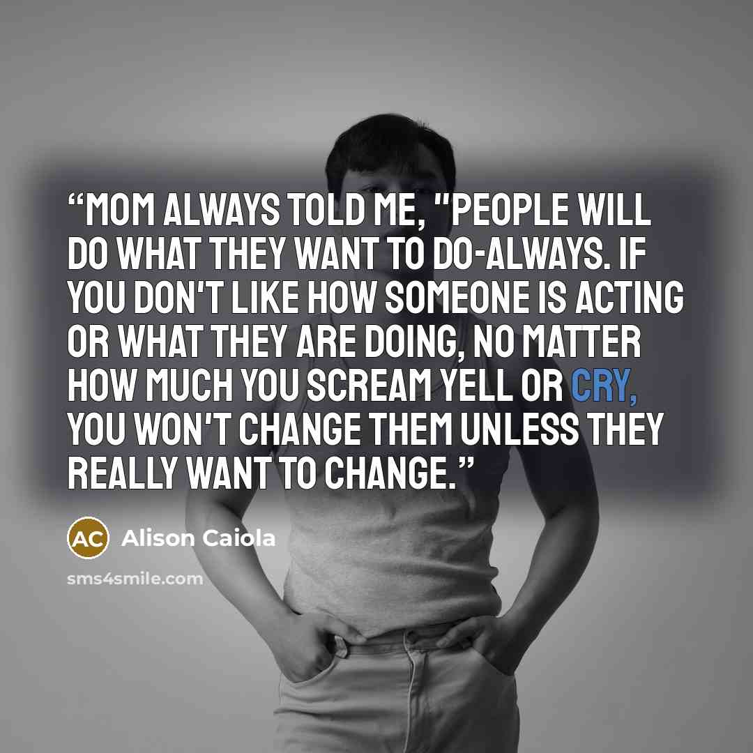 “Mom always told me, "People will do what they want to do-always. If you don't like how someone is acting or what they are doing, no matter how much you scream yell or cry, you won't change them unless they really want to change.” quote by Alison Caiola