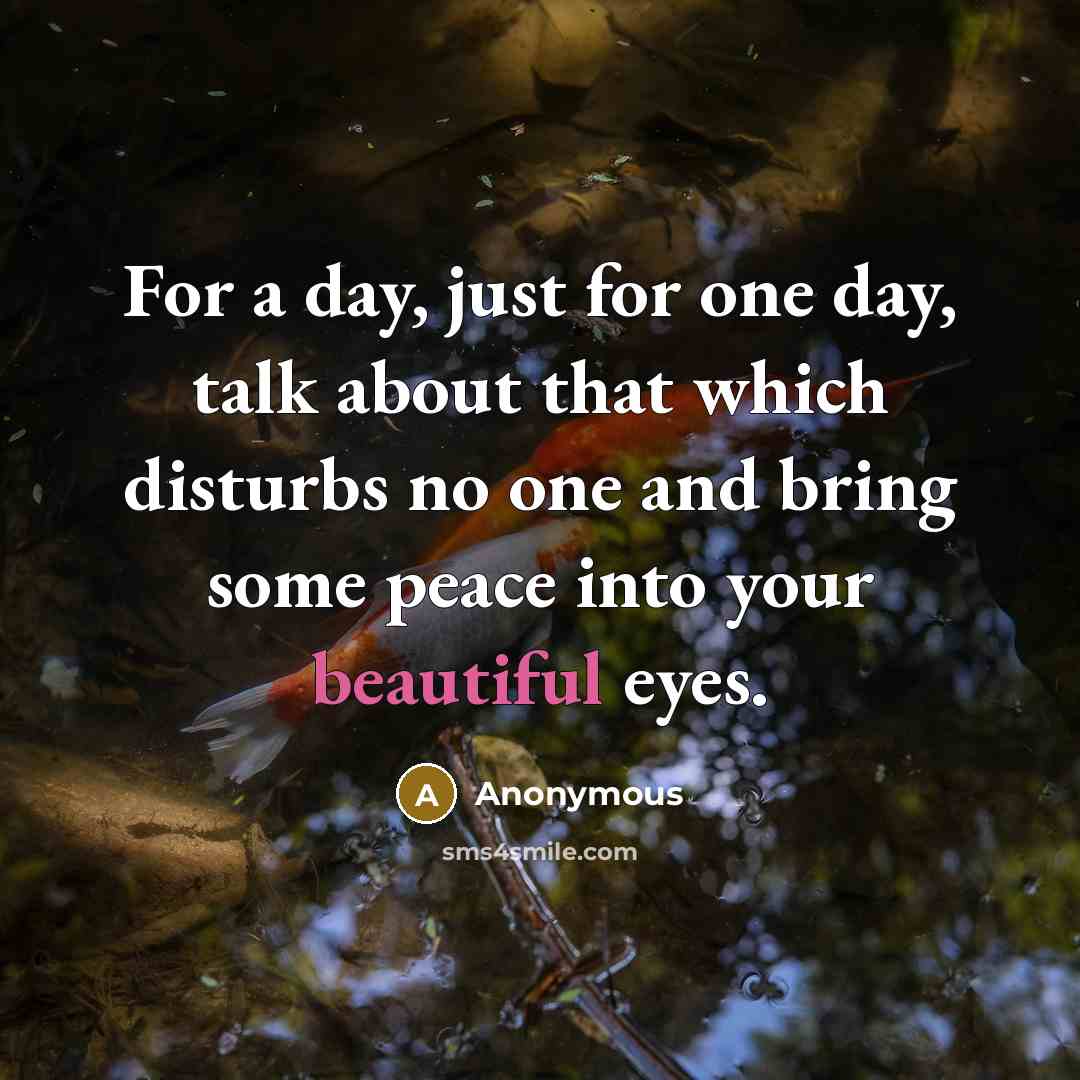 “For a day, just for one day, talk about that which disturbs no one and bring some peace into your beautiful eyes.” quote by Anonymous