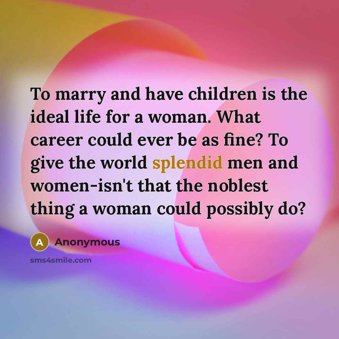 “To marry and have children is the ideal life for a woman. What career could ever be as fine? To give the world splendid men and women-isn't that the noblest thing a woman could possibly do?” quote by Anonymous