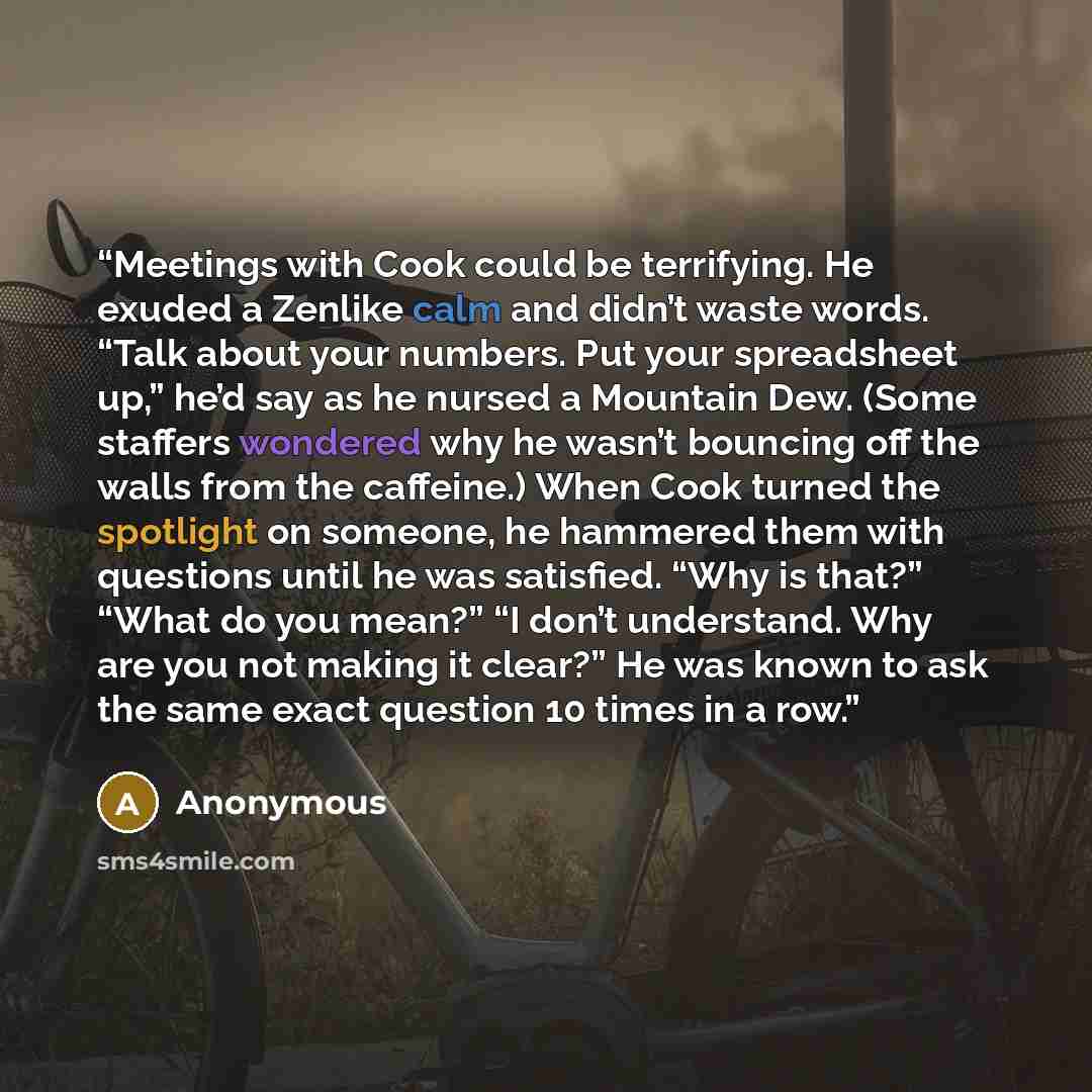 “Meetings with Cook could be terrifying. He exuded a Zenlike calm and didn’t waste words. “Talk about your numbers. Put your spreadsheet up,” he’d say as he nursed a Mountain Dew. (Some staffers wondered why he wasn’t bouncing off the walls from the caffeine.) When Cook turned the spotlight on…” quote by Anonymous