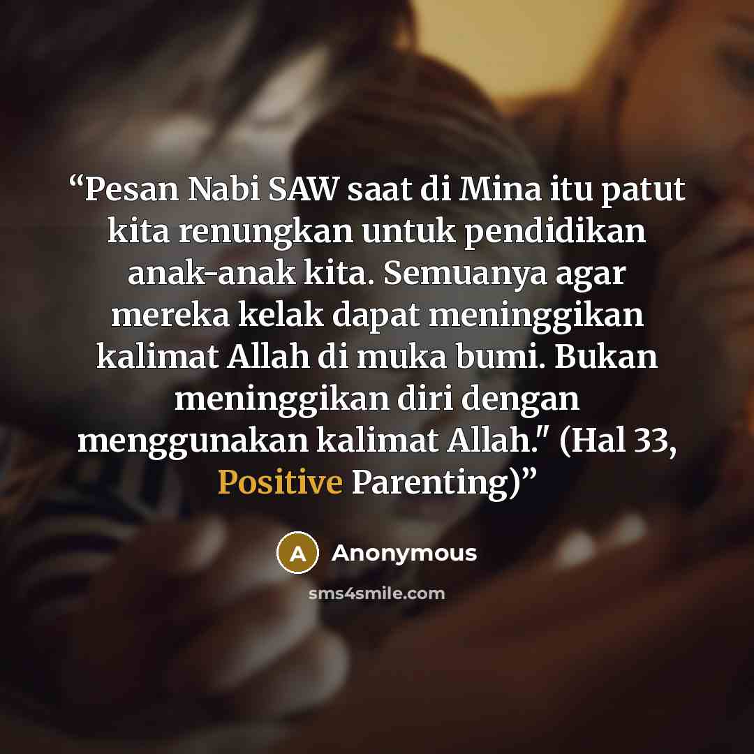 “Pesan Nabi SAW saat di Mina itu patut kita renungkan untuk pendidikan anak-anak kita. Semuanya agar mereka kelak dapat meninggikan kalimat Allah di muka bumi. Bukan meninggikan diri dengan menggunakan kalimat Allah." (Hal 33, Positive Parenting)” quote by Anonymous