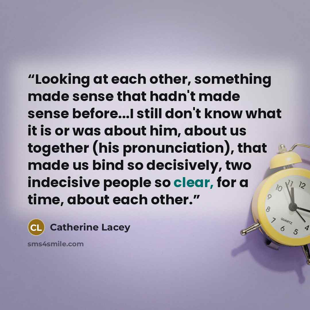 “Looking at each other, something made sense that hadn't made sense before...I still don't know what it is or was about him, about us together (his pronunciation), that made us bind so decisively, two indecisive people so clear, for a time, about each other.” quote by Catherine Lacey