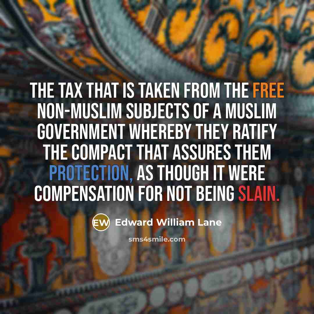“The tax that is taken from the free non-Muslim subjects of a Muslim government whereby they ratify the compact that assures them protection, as though it were compensation for not being slain.” quote by Edward William Lane