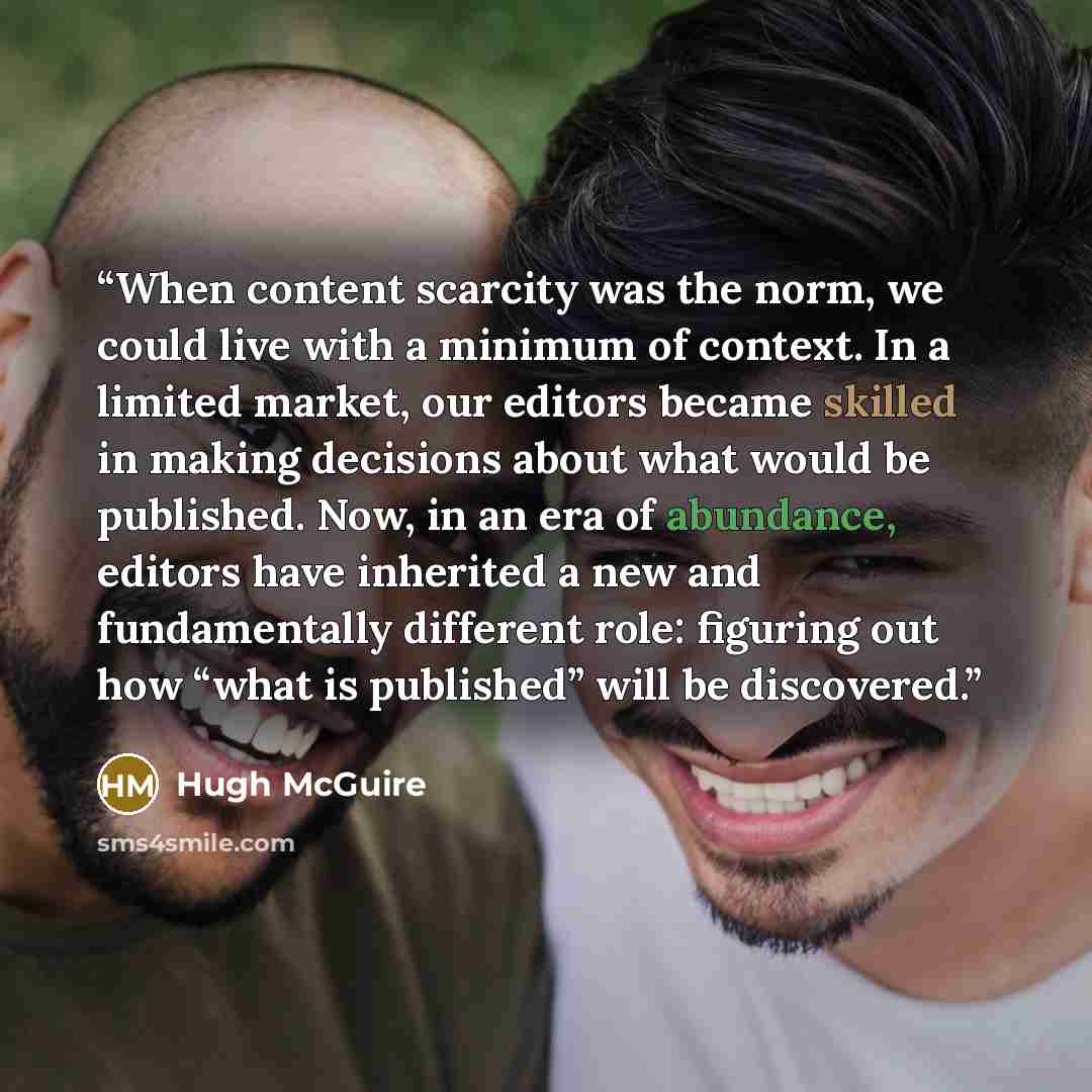 “When content scarcity was the norm, we could live with a minimum of context. In a limited market, our editors became skilled in making decisions about what would be published. Now, in an era of abundance, editors have inherited a new and fundamentally different role: figuring out how “what is…” quote by Hugh McGuire