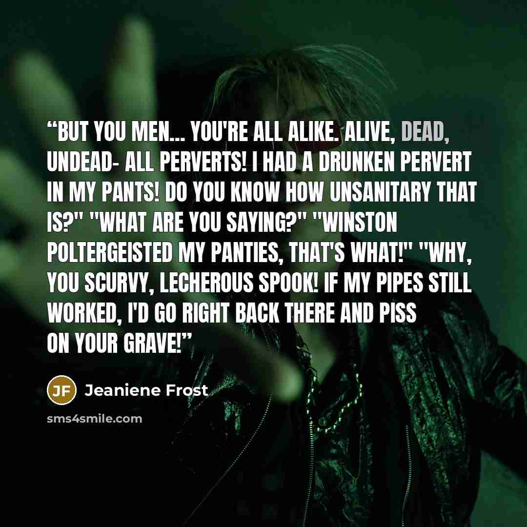“but you men... you're all alike. Alive, dead, undead- all perverts! I had a drunken pervert in my pants! Do you know how unsanitary that is?" "What are you saying?" "Winston poltergeisted my panties, that's what!" "Why, you scurvy, lecherous spook! If my pipes still worked, I'd go right back there…” quote by Jeaniene Frost